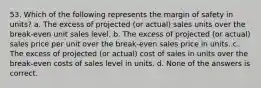 53. Which of the following represents the margin of safety in units? a. The excess of projected (or actual) sales units over the break-even unit sales level. b. The excess of projected (or actual) sales price per unit over the break-even sales price in units. c. The excess of projected (or actual) cost of sales in units over the break-even costs of sales level in units. d. None of the answers is correct.