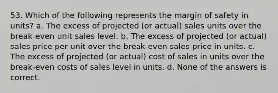 53. Which of the following represents the margin of safety in units? a. The excess of projected (or actual) sales units over the break-even unit sales level. b. The excess of projected (or actual) sales price per unit over the break-even sales price in units. c. The excess of projected (or actual) cost of sales in units over the break-even costs of sales level in units. d. None of the answers is correct.