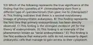 53) Which of the following represents the true significance of the finding that the cyanelles of P. chromatophora stem from a different type of cyanobacterium than gave rise to chloroplasts? A) This finding indicates that there is a second evolutionary lineage of photosynthetic eukaryotes. B) This finding represents the first time that primary endosymbiosis has been directly observed. C) This finding is the strongest evidence yet for the theory of endosymbiosis. D) This finding is an example of the phenomenon known as "serial endosymbiosis." E) This finding is the first evidence that eukaryotic cells do not necessarily digest prokaryotic cells that manage to gain access to their cytoplasm.