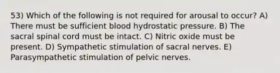 53) Which of the following is not required for arousal to occur? A) There must be sufficient blood hydrostatic pressure. B) The sacral spinal cord must be intact. C) Nitric oxide must be present. D) Sympathetic stimulation of sacral nerves. E) Parasympathetic stimulation of pelvic nerves.