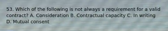 53. Which of the following is not always a requirement for a valid contract? A. Consideration B. Contractual capacity C. In writing D. Mutual consent