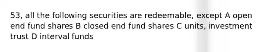 53, all the following securities are redeemable, except A open end fund shares B closed end fund shares C units, investment trust D interval funds