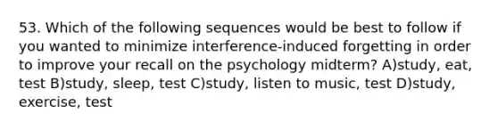 53. Which of the following sequences would be best to follow if you wanted to minimize interference-induced forgetting in order to improve your recall on the psychology midterm? A)study, eat, test B)study, sleep, test C)study, listen to music, test D)study, exercise, test