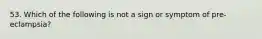 53. Which of the following is not a sign or symptom of pre-eclampsia?