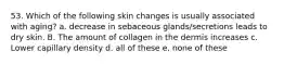 53. Which of the following skin changes is usually associated with aging? a. decrease in sebaceous glands/secretions leads to dry skin. B. The amount of collagen in the dermis increases c. Lower capillary density d. all of these e. none of these