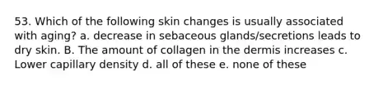 53. Which of the following skin changes is usually associated with aging? a. decrease in sebaceous glands/secretions leads to dry skin. B. The amount of collagen in the dermis increases c. Lower capillary density d. all of these e. none of these