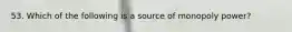 53. Which of the following is a source of monopoly power?