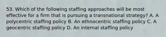 53. Which of the following staffing approaches will be most effective for a firm that is pursuing a transnational strategy? A. A polycentric staffing policy B. An ethnocentric staffing policy C. A geocentric staffing policy D. An internal staffing policy