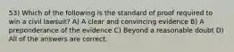 53) Which of the following is the standard of proof required to win a civil lawsuit? A) A clear and convincing evidence B) A preponderance of the evidence C) Beyond a reasonable doubt D) All of the answers are correct.