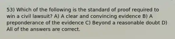 53) Which of the following is the standard of proof required to win a civil lawsuit? A) A clear and convincing evidence B) A preponderance of the evidence C) Beyond a reasonable doubt D) All of the answers are correct.