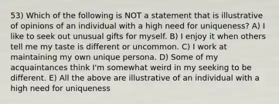 53) Which of the following is NOT a statement that is illustrative of opinions of an individual with a high need for uniqueness? A) I like to seek out unusual gifts for myself. B) I enjoy it when others tell me my taste is different or uncommon. C) I work at maintaining my own unique persona. D) Some of my acquaintances think I'm somewhat weird in my seeking to be different. E) All the above are illustrative of an individual with a high need for uniqueness