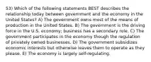 53) Which of the following statements BEST describes the relationship today between government and the economy in the United States? A) The government owns most of the means of production in the United States. B) The government is the driving force in the U.S. economy; business has a secondary role. C) The government participates in the economy though the regulation of privately owned businesses. D) The government subsidizes economic interests but otherwise leaves them to operate as they please. E) The economy is largely self-regulating.