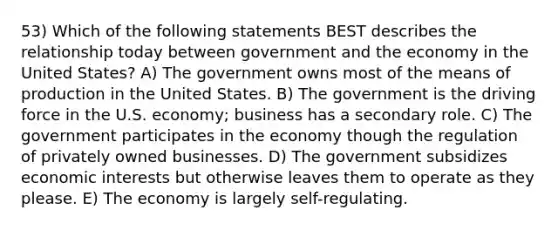 53) Which of the following statements BEST describes the relationship today between government and the economy in the United States? A) The government owns most of the means of production in the United States. B) The government is the driving force in the U.S. economy; business has a secondary role. C) The government participates in the economy though the regulation of privately owned businesses. D) The government subsidizes economic interests but otherwise leaves them to operate as they please. E) The economy is largely self-regulating.