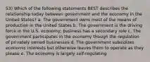 53) Which of the following statements BEST describes the relationship today between government and the economy in the United States? a. The government owns most of the means of production in the United States b. The government is the driving force in the U.S. economy; business has a secondary role c. The government participates in the economy though the regulation of privately owned businesses d. The government subsidizes economic interests but otherwise leaves them to operate as they please e. The economy is largely self-regulating