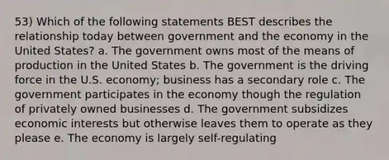 53) Which of the following statements BEST describes the relationship today between government and the economy in the United States? a. The government owns most of the means of production in the United States b. The government is the driving force in the U.S. economy; business has a secondary role c. The government participates in the economy though the regulation of privately owned businesses d. The government subsidizes economic interests but otherwise leaves them to operate as they please e. The economy is largely self-regulating