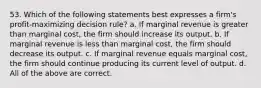 53. Which of the following statements best expresses a firm's profit-maximizing decision rule? a. If marginal revenue is greater than marginal cost, the firm should increase its output. b. If marginal revenue is less than marginal cost, the firm should decrease its output. c. If marginal revenue equals marginal cost, the firm should continue producing its current level of output. d. All of the above are correct.