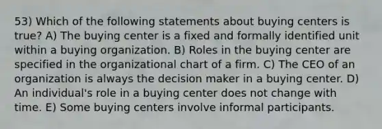 53) Which of the following statements about buying centers is true? A) The buying center is a fixed and formally identified unit within a buying organization. B) Roles in the buying center are specified in the organizational chart of a firm. C) The CEO of an organization is always the decision maker in a buying center. D) An individual's role in a buying center does not change with time. E) Some buying centers involve informal participants.