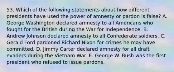 53. Which of the following statements about how different presidents have used the power of amnesty or pardon is false? A. George Washington declared amnesty to all Americans who fought for the British during the War for Independence. B. Andrew Johnson declared amnesty to all Confederate soldiers. C. Gerald Ford pardoned Richard Nixon for crimes he may have committed. D. Jimmy Carter declared amnesty for all draft evaders during the Vietnam War. E. George W. Bush was the first president who refused to issue pardons.