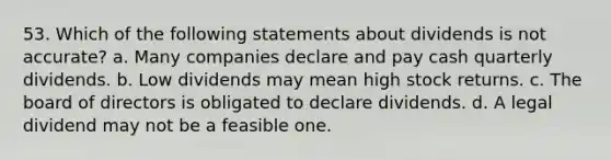 53. Which of the following statements about dividends is not accurate? a. Many companies declare and pay cash quarterly dividends. b. Low dividends may mean high stock returns. c. The board of directors is obligated to declare dividends. d. A legal dividend may not be a feasible one.