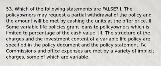 53. Which of the following statements are FALSE? I. The policyowners may request a partial withdrawal of the policy and the amount will be met by cashing the units at the offer price. II. Some variable life policies grant loans to policyowners which is limited to percentage of the cash value. III. The structure of the charges and the investment content of a variable life policy are specified in the policy document and the policy statement. IV. Commissions and office expenses are met by a variety of implicit charges, some of which are variable.