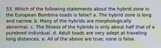 53. Which of the following statements about the hybrid zone in the European Bombina toads is false? a. The hybrid zone is long and narrow. b. Many of the hybrids are morphologically abnormal. c. The fitness of the hybrids is only about half that of a purebred individual. d. Adult toads are very adept at traveling long distances. e. All of the above are true; none is false.