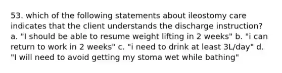 53. which of the following statements about ileostomy care indicates that the client understands the discharge instruction? a. "I should be able to resume weight lifting in 2 weeks" b. "i can return to work in 2 weeks" c. "i need to drink at least 3L/day" d. "I will need to avoid getting my stoma wet while bathing"