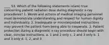 ____ 53. Which of the following statements is(are) true concerning patient radiation dose during diagnostic x-ray procedures? 1. Words and actions of medical imaging personnel must demonstrate understanding and respect for human dignity and individuality. 2. Inadequate or misinterpreted instructions may prevent the patient from being able to cooperate. 3. Patient protection during a diagnostic x-ray procedure should begin with clear, concise instructions. a. 1 and 2 only c. 2 and 3 only b. 1 and 3 only d. 1, 2, and 3