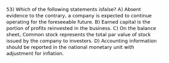 53) Which of the following statements isfalse? A) Absent evidence to the contrary, a company is expected to continue operating for the foreseeable future. B) Earned capital is the portion of profits reinvested in the business. C) On the balance sheet, Common stock represents the total par value of stock issued by the company to investors. D) Accounting information should be reported in the national monetary unit with adjustment for inflation.