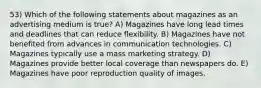 53) Which of the following statements about magazines as an advertising medium is true? A) Magazines have long lead times and deadlines that can reduce flexibility. B) Magazines have not benefited from advances in communication technologies. C) Magazines typically use a mass marketing strategy. D) Magazines provide better local coverage than newspapers do. E) Magazines have poor reproduction quality of images.