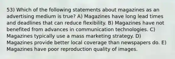 53) Which of the following statements about magazines as an advertising medium is true? A) Magazines have long lead times and deadlines that can reduce flexibility. B) Magazines have not benefited from advances in communication technologies. C) Magazines typically use a mass marketing strategy. D) Magazines provide better local coverage than newspapers do. E) Magazines have poor reproduction quality of images.