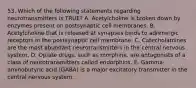 53. Which of the following statements regarding neurotransmitters is TRUE? A. Acetylcholine is broken down by enzymes present on postsynaptic cell membranes. B. Acetylcholine that is released at synapses binds to adrenergic receptors in the postsynaptic cell membrane. C. Catecholamines are the most abundant neurotransmitters in the central nervous system. D. Opiate drugs, such as morphine, are antagonists of a class of neurotransmitters called endorphins. E. Gamma-aminobutyric acid (GABA) is a major excitatory transmitter in the central nervous system.