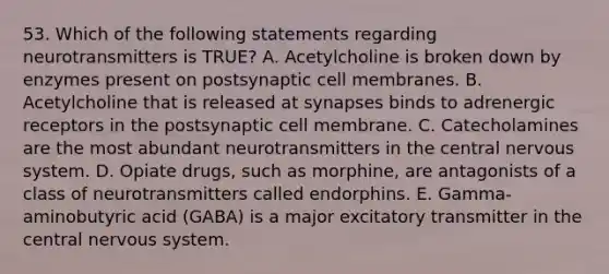 53. Which of the following statements regarding neurotransmitters is TRUE? A. Acetylcholine is broken down by enzymes present on postsynaptic cell membranes. B. Acetylcholine that is released at synapses binds to adrenergic receptors in the postsynaptic cell membrane. C. Catecholamines are the most abundant neurotransmitters in the central nervous system. D. Opiate drugs, such as morphine, are antagonists of a class of neurotransmitters called endorphins. E. Gamma-aminobutyric acid (GABA) is a major excitatory transmitter in the central nervous system.