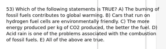 53) Which of the following statements is TRUE? A) The burning of fossil fuels contributes to global warming. B) Cars that run on hydrogen fuel cells are environmentally friendly. C) The more energy produced per kg of CO2 produced, the better the fuel. D) Acid rain is one of the problems associated with the combustion of fossil fuels. E) All of the above are true.