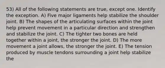 53) All of the following statements are true, except one. Identify the exception. A) Five major ligaments help stabilize the shoulder joint. B) The shapes of the articulating surfaces within the joint help prevent movement in a particular direction and strengthen and stabilize the joint. C) The tighter two bones are held together within a joint, the stronger the joint. D) The more movement a joint allows, the stronger the joint. E) The tension produced by muscle tendons surrounding a joint help stabilize the