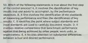 53. Which of the following statements is true about the first step of the control process? A. It involves the identification of key results that one wants to accomplish, by the performance objectives. B. It first involves the identification of the standards of measuring performance and then the identification of key results. C. It identifies the point where output standards and input standards are used to carefully document results. D. It involves relative comparisons that benchmark performance against that being achieved by other people, work units, or organizations. E. It focuses attention on substantial differences between actual and desired performance.