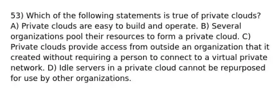 53) Which of the following statements is true of private clouds? A) Private clouds are easy to build and operate. B) Several organizations pool their resources to form a private cloud. C) Private clouds provide access from outside an organization that it created without requiring a person to connect to a virtual private network. D) Idle servers in a private cloud cannot be repurposed for use by other organizations.