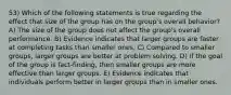 53) Which of the following statements is true regarding the effect that size of the group has on the group's overall behavior? A) The size of the group does not affect the group's overall performance. B) Evidence indicates that larger groups are faster at completing tasks than smaller ones. C) Compared to smaller groups, larger groups are better at problem solving. D) If the goal of the group is fact-finding, then smaller groups are more effective than larger groups. E) Evidence indicates that individuals perform better in larger groups than in smaller ones.