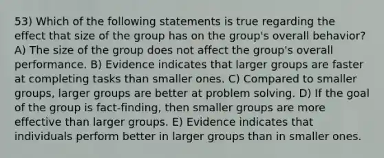 53) Which of the following statements is true regarding the effect that size of the group has on the group's overall behavior? A) The size of the group does not affect the group's overall performance. B) Evidence indicates that larger groups are faster at completing tasks than smaller ones. C) Compared to smaller groups, larger groups are better at problem solving. D) If the goal of the group is fact-finding, then smaller groups are more effective than larger groups. E) Evidence indicates that individuals perform better in larger groups than in smaller ones.