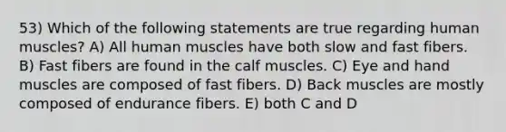 53) Which of the following statements are true regarding human muscles? A) All human muscles have both slow and fast fibers. B) Fast fibers are found in the calf muscles. C) Eye and hand muscles are composed of fast fibers. D) Back muscles are mostly composed of endurance fibers. E) both C and D