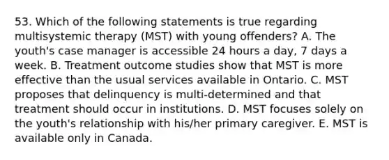 53. Which of the following statements is true regarding multisystemic therapy (MST) with young offenders? A. The youth's case manager is accessible 24 hours a day, 7 days a week. B. Treatment outcome studies show that MST is more effective than the usual services available in Ontario. C. MST proposes that delinquency is multi-determined and that treatment should occur in institutions. D. MST focuses solely on the youth's relationship with his/her primary caregiver. E. MST is available only in Canada.