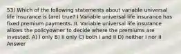 53) Which of the following statements about variable universal life insurance is (are) true? I Variable universal life insurance has fixed premium payments. II. Variable universal life insurance allows the policyowner to decide where the premiums are invested. A) I only B) II only C) both I and II D) neither I nor II Answer