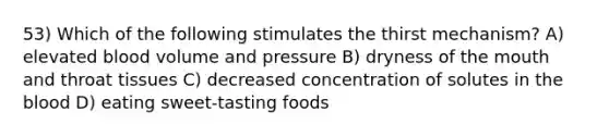 53) Which of the following stimulates the thirst mechanism? A) elevated blood volume and pressure B) dryness of the mouth and throat tissues C) decreased concentration of solutes in the blood D) eating sweet-tasting foods