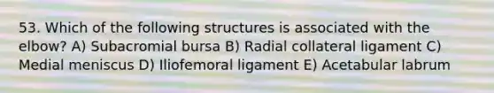 53. Which of the following structures is associated with the elbow? A) Subacromial bursa B) Radial collateral ligament C) Medial meniscus D) Iliofemoral ligament E) Acetabular labrum