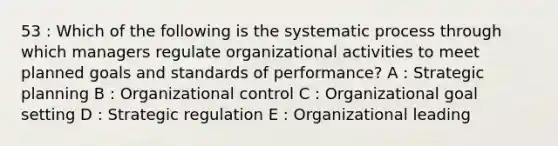 53 : Which of the following is the systematic process through which managers regulate organizational activities to meet planned goals and standards of performance? A : Strategic planning B : Organizational control C : Organizational goal setting D : Strategic regulation E : Organizational leading