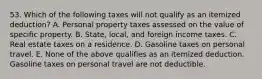 53. Which of the following taxes will not qualify as an itemized deduction? A. Personal property taxes assessed on the value of specific property. B. State, local, and foreign income taxes. C. Real estate taxes on a residence. D. Gasoline taxes on personal travel. E. None of the above qualifies as an itemized deduction. Gasoline taxes on personal travel are not deductible.