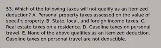 53. Which of the following taxes will not qualify as an itemized deduction? A. Personal property taxes assessed on the value of specific property. B. State, local, and foreign income taxes. C. Real estate taxes on a residence. D. Gasoline taxes on personal travel. E. None of the above qualifies as an itemized deduction. Gasoline taxes on personal travel are not deductible.