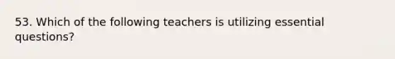 53. Which of the following teachers is utilizing essential questions?