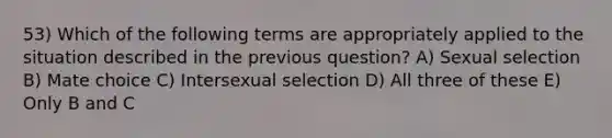 53) Which of the following terms are appropriately applied to the situation described in the previous question? A) Sexual selection B) Mate choice C) Intersexual selection D) All three of these E) Only B and C