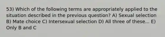 53) Which of the following terms are appropriately applied to the situation described in the previous question? A) Sexual selection B) Mate choice C) Intersexual selection D) All three of these... E) Only B and C