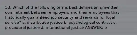 53. Which of the following terms best defines an unwritten commitment between employers and their employees that historically guaranteed job security and rewards for loyal service? a. distributive justice b. psychological contract c. procedural justice d. interactional justice ANSWER: b